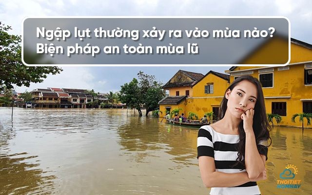 Ngập lụt thường xảy ra vào mùa nào và ở đâu? Biện pháp an toàn mùa lũ